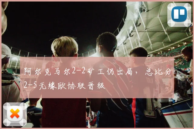 阿尔克马尔2-2矿工仍出局，总比分2-5无缘欧协联晋级
