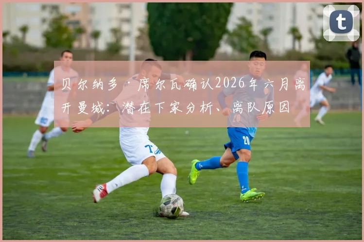贝尔纳多·席尔瓦确认2026年六月离开曼城：潜在下家分析、离队原因解读与转会市场最新动态