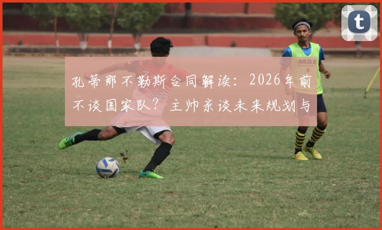 孔蒂那不勒斯合同解读：2026年前不谈国家队？主帅亲谈未来规划与传闻回应