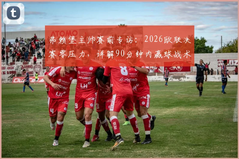 弗赖堡主帅赛前专访：2026欧联决赛零压力，详解90分钟内赢球战术部署与球队心态