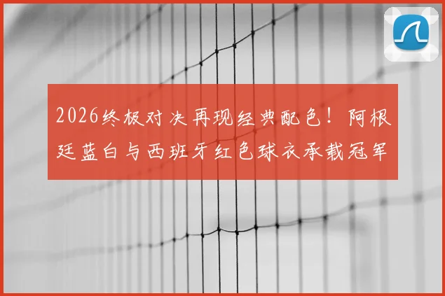 2026终极对决再现经典配色!阿根廷蓝白与西班牙红色球衣承载冠军传统,资深记者罗马诺深度解读