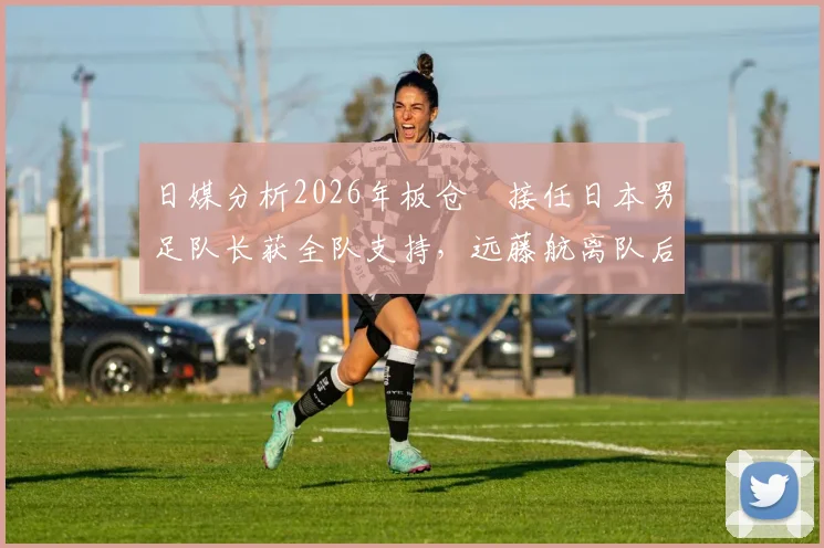 日媒分析2026年板仓滉接任日本男足队长获全队支持,远藤航离队后队内氛围与战术影响解析