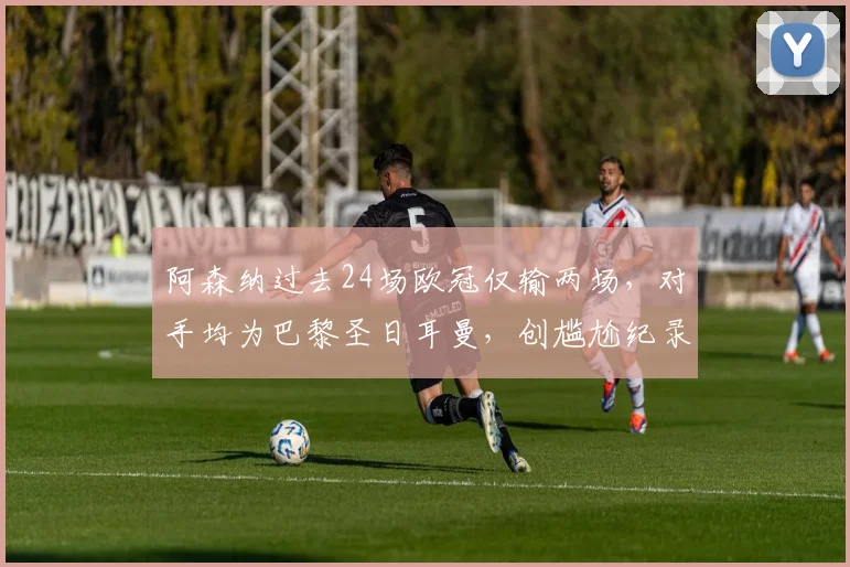 阿森纳过去24场欧冠仅输两场，对手均为巴黎圣日耳曼，创尴尬纪录，附巴黎VS阿森纳历史交锋分析
