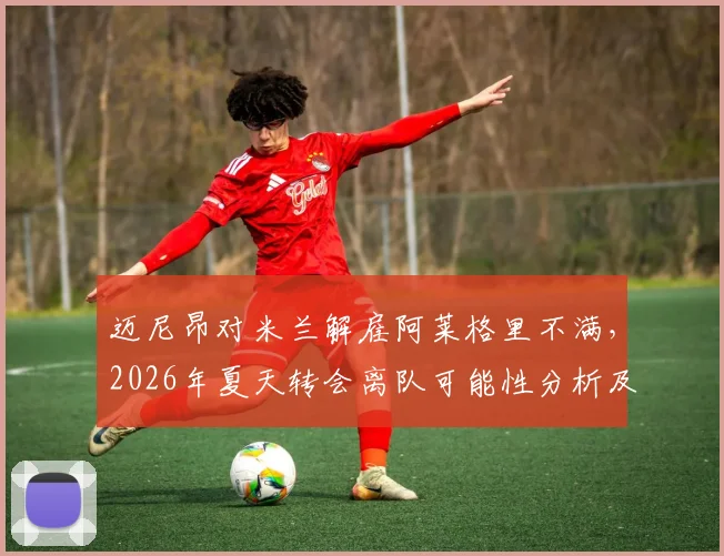 迈尼昂对米兰解雇阿莱格里不满，2026年夏天转会离队可能性分析及最新动态