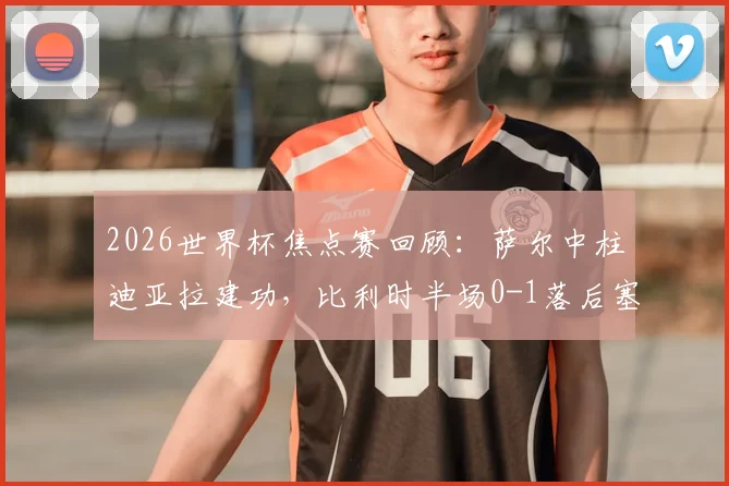 2026世界杯焦点赛回顾：萨尔中柱迪亚拉建功，比利时半场0-1落后塞内加尔，战术复盘与胜负关键分析