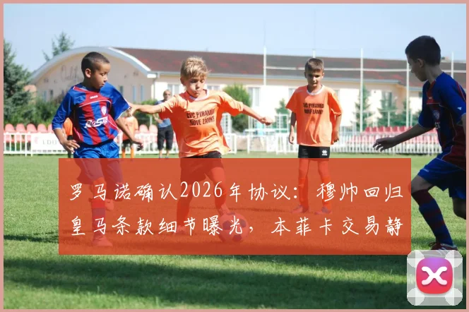 罗马诺确认2026年协议：穆帅回归皇马条款细节曝光，本菲卡交易静待新主席上任
