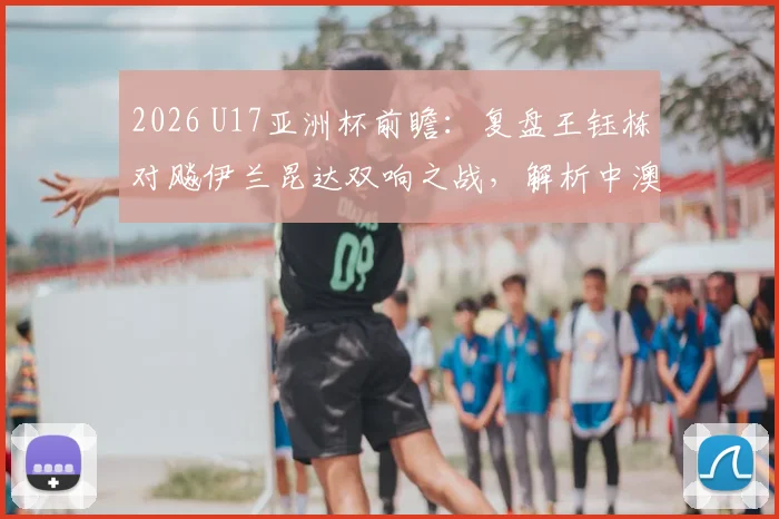 2026 U17亚洲杯前瞻：复盘王钰栋对飚伊兰昆达双响之战，解析中澳未来之星技术特点与成长轨迹