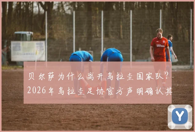 贝尔萨为什么离开乌拉圭国家队？2026年乌拉圭足协官方声明确认其离任，驳斥与球员不和传闻，新帅人选引关注
