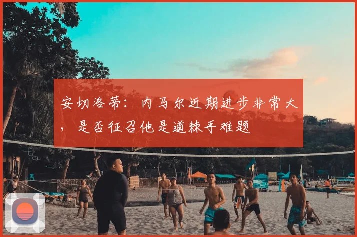 安切洛蒂：内马尔近期进步非常大，是否征召他是道棘手难题