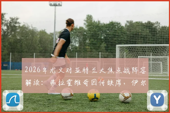 2026年尤文对亚特兰大焦点战阵容解读:弗拉霍维奇因何缺席,伊尔迪兹能否挑起大梁?附双方历史交锋回顾