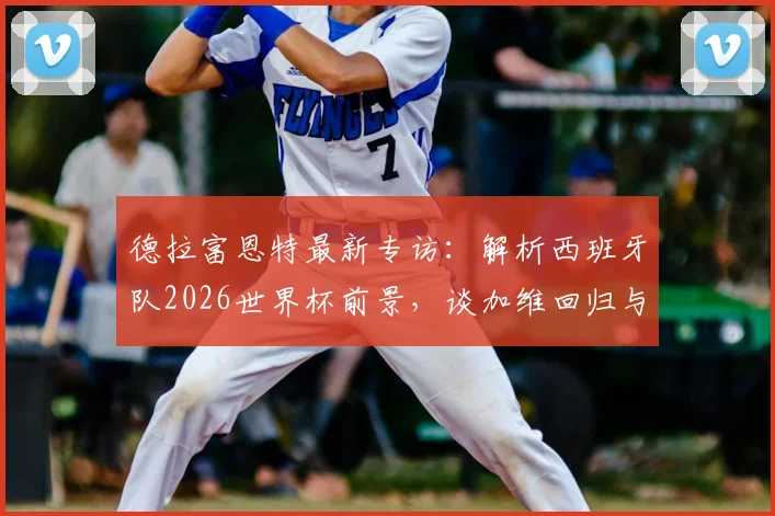 德拉富恩特最新专访:解析西班牙队2026世界杯前景,谈加维回归与“世界最佳球员”底气何来