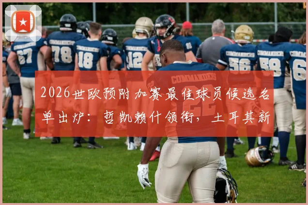 2026世欧预附加赛最佳球员候选名单出炉：哲凯赖什领衔，土耳其新星居莱尔入选解析