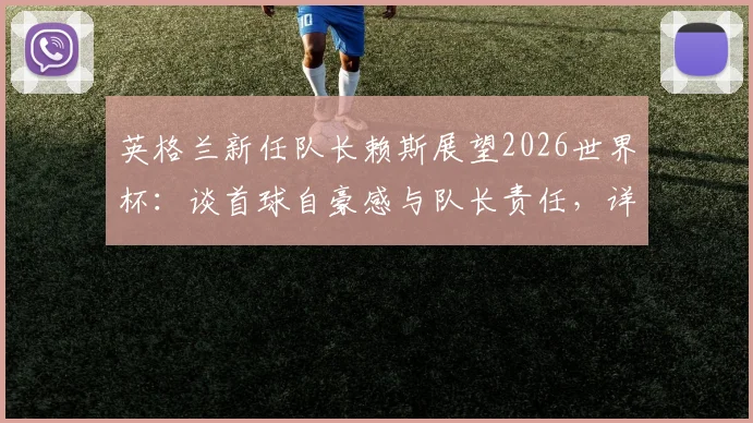 英格兰新任队长赖斯展望2026世界杯:谈首球自豪感与队长责任,详解三狮军团再创佳绩关键因素