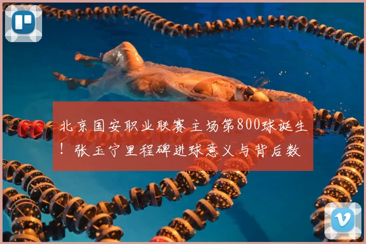 北京国安职业联赛主场第800球诞生！张玉宁里程碑进球意义与背后数据全解析