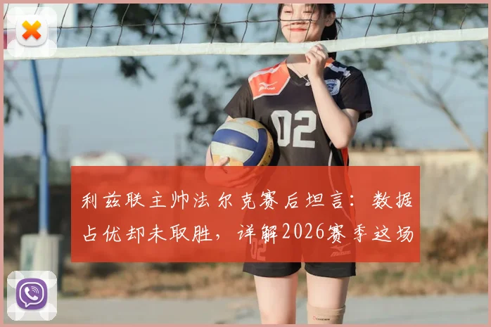 利兹联主帅法尔克赛后坦言：数据占优却未取胜，详解2026赛季这场“五五开”对决关键点