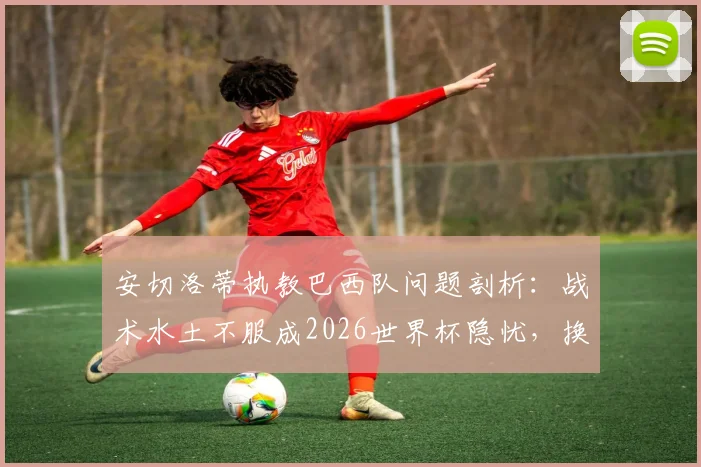 安切洛蒂执教巴西队问题剖析：战术水土不服成2026世界杯隐忧，换帅真是最优解？