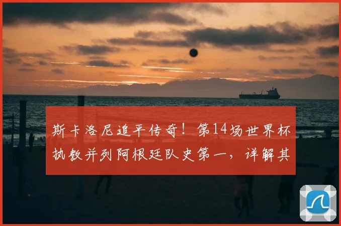 斯卡洛尼追平传奇！第14场世界杯执教并列阿根廷队史第一，详解其2026世界杯征程与战术遗产