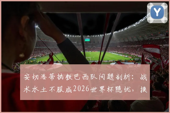 安切洛蒂执教巴西队问题剖析：战术水土不服成2026世界杯隐忧，换帅真是最优解？