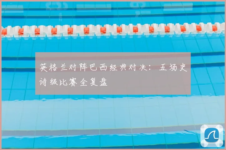 英格兰对阵巴西经典对决:五场史诗级比赛全复盘