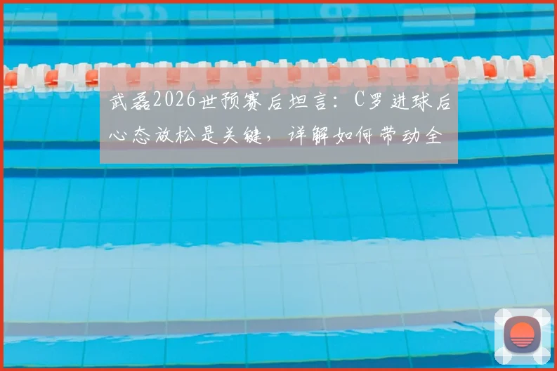 武磊2026世预赛后坦言：C罗进球后心态放松是关键，详解如何带动全队配合传球