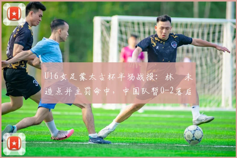 U16女足蒙太古杯半场战报:林祐未造点并主罚命中,中国队暂0-2落后日本,半场问题分析与调整展望