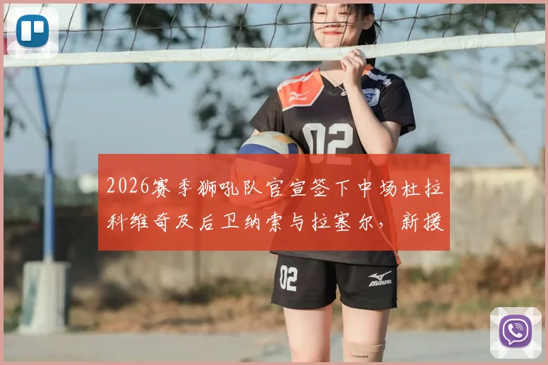 2026赛季狮吼队官宣签下中场杜拉科维奇及后卫纳索与拉塞尔，新援技术特点与后防补强分析指南
