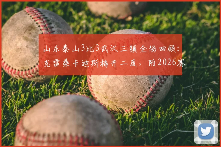 山东泰山3比3武汉三镇全场回顾：克雷桑卡迪斯梅开二度，附2026赛季关键数据与技术统计