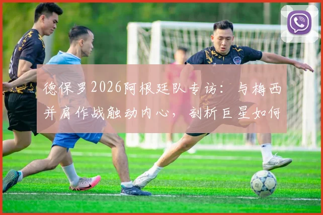 德保罗2026阿根廷队专访：与梅西并肩作战触动内心，剖析巨星如何激发团队战斗力