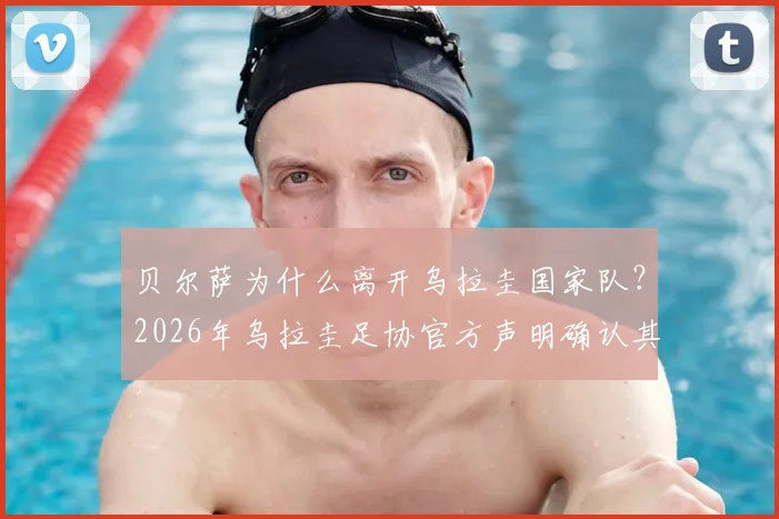 贝尔萨为什么离开乌拉圭国家队？2026年乌拉圭足协官方声明确认其离任，驳斥与球员不和传闻，新帅人选引关注