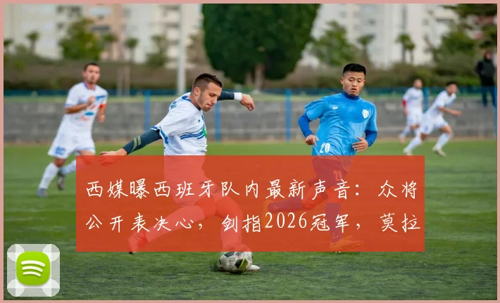 西媒曝西班牙队内最新声音:众将公开表决心,剑指2026冠军,莫拉塔等核心发声
