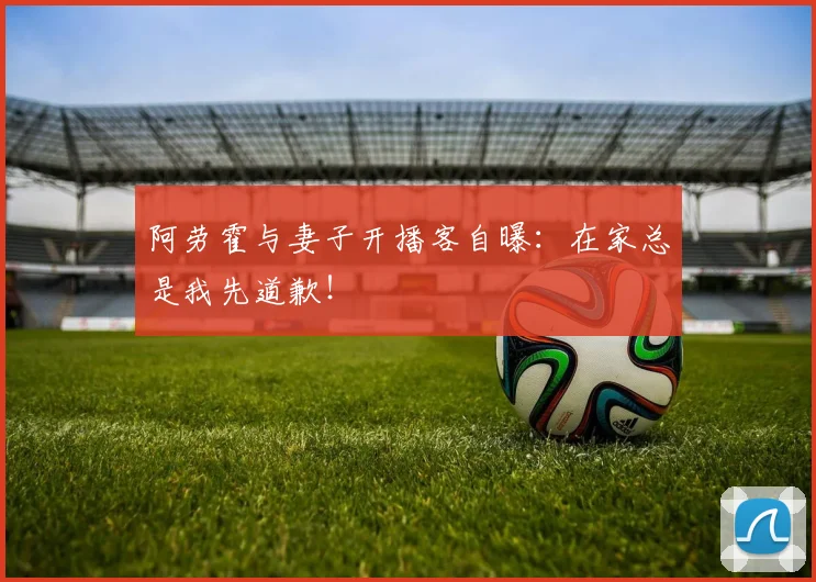 阿劳霍与妻子开播客自曝:在家总是我先道歉!