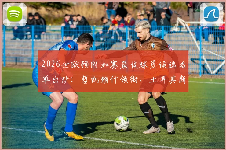 2026世欧预附加赛最佳球员候选名单出炉：哲凯赖什领衔，土耳其新星居莱尔入选解析