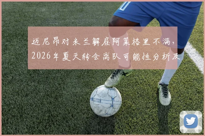 迈尼昂对米兰解雇阿莱格里不满，2026年夏天转会离队可能性分析及最新动态