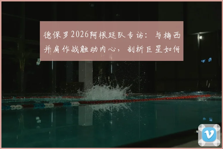 德保罗2026阿根廷队专访：与梅西并肩作战触动内心，剖析巨星如何激发团队战斗力