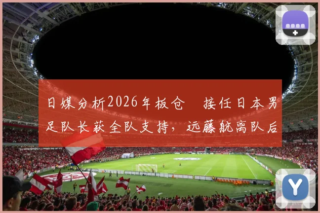 日媒分析2026年板仓滉接任日本男足队长获全队支持，远藤航离队后队内氛围与战术影响解析