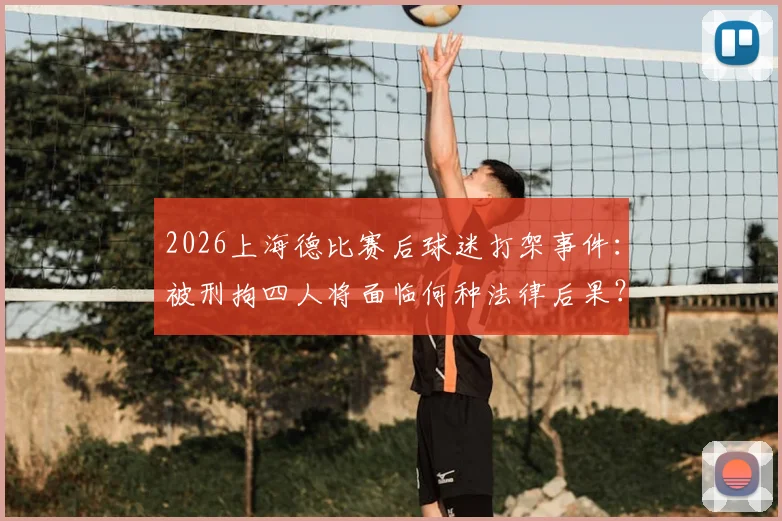 2026上海德比赛后球迷打架事件:被刑拘四人将面临何种法律后果?警方详解球场外冲突处置流程