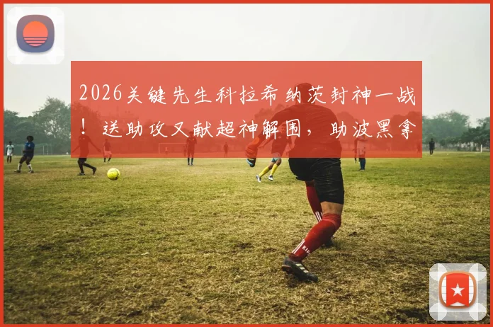 2026关键先生科拉希纳茨封神一战!送助攻又献超神解围,助波黑拿下关键胜利