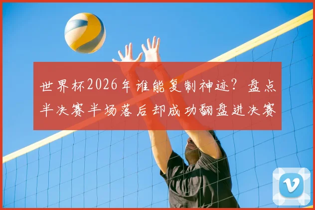 世界杯2026年谁能复制神迹？盘点半决赛半场落后却成功翻盘进决赛的两支传奇球队：阿根廷与克罗地亚