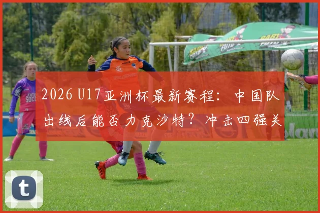 2026 U17亚洲杯最新赛程：中国队出线后能否力克沙特？冲击四强关键战分析