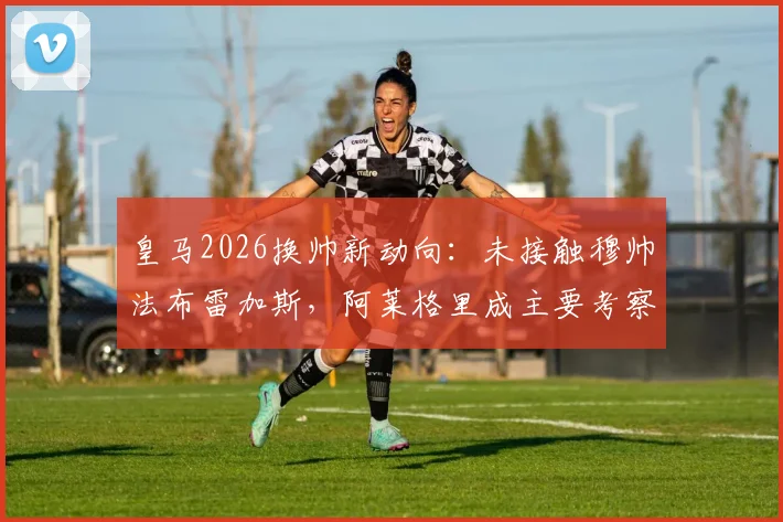 皇马2026换帅新动向:未接触穆帅法布雷加斯,阿莱格里成主要考察目标,零点电台独家解读