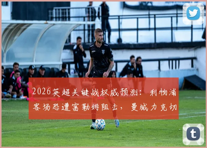 2026英超关键战权威预测:利物浦客场恐遭富勒姆阻击,曼城力克切尔西,热刺难取三分