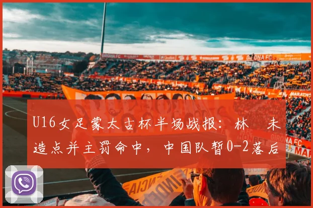 U16女足蒙太古杯半场战报：林祐未造点并主罚命中，中国队暂0-2落后日本，半场问题分析与调整展望
