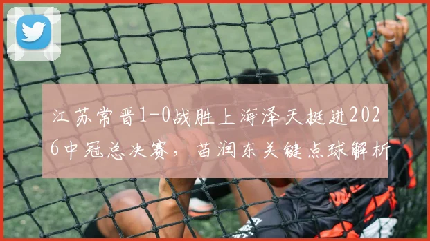 江苏常晋1-0战胜上海泽天挺进2026中冠总决赛，苗润东关键点球解析