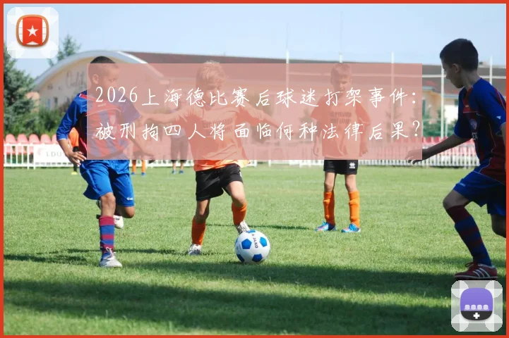 2026上海德比赛后球迷打架事件：被刑拘四人将面临何种法律后果？警方详解球场外冲突处置流程