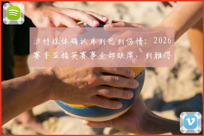 沙特媒体确认库利巴利伤情：2026赛季亚精英赛事全部缺席，利雅得胜利备战策略需调整