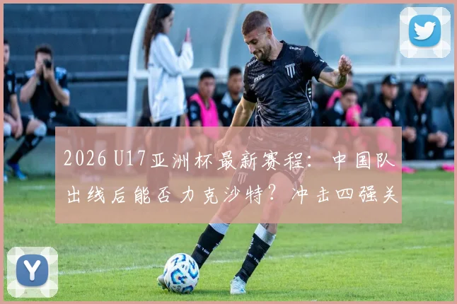 2026 U17亚洲杯最新赛程:中国队出线后能否力克沙特?冲击四强关键战分析