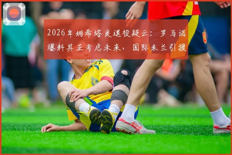 2026年姆希塔良退役疑云：罗马诺爆料其正考虑未来，国际米兰引援计划或将调整