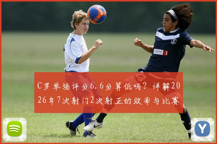 C罗单场评分6.6分算低吗？详解2026年7次射门2次射正的效率与比赛贡献