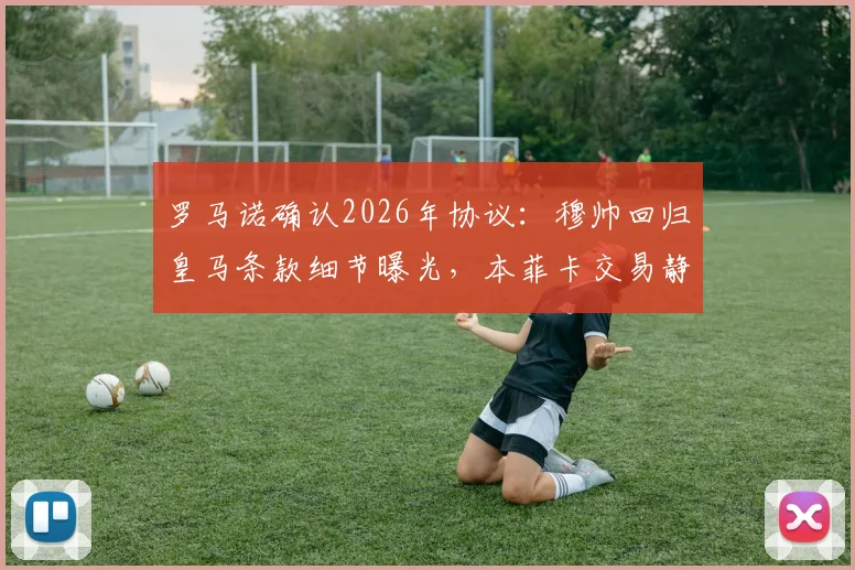 罗马诺确认2026年协议:穆帅回归皇马条款细节曝光,本菲卡交易静待新主席上任
