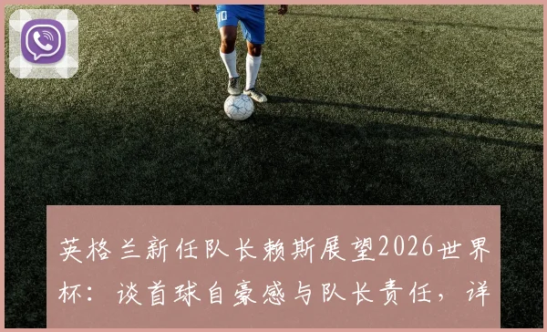 英格兰新任队长赖斯展望2026世界杯:谈首球自豪感与队长责任,详解三狮军团再创佳绩关键因素
